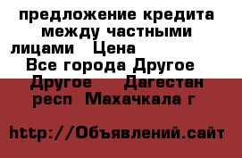 предложение кредита между частными лицами › Цена ­ 5 000 000 - Все города Другое » Другое   . Дагестан респ.,Махачкала г.